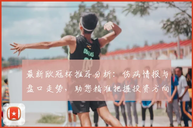 最新欧冠杯推荐分析:伤病情报与盘口走势,助您精准把握投资方向