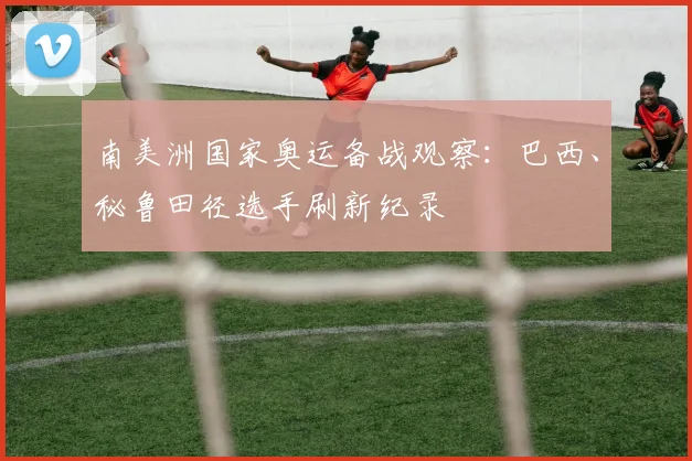 南美洲国家奥运备战观察：巴西、秘鲁田径选手刷新纪录