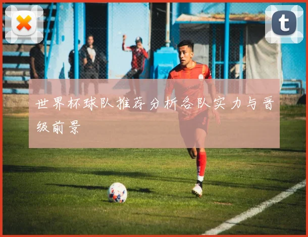 世界杯球队推荐分析各队实力与晋级前景