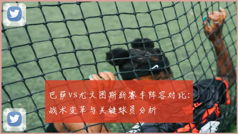 巴萨vs尤文图斯新赛季阵容对比:战术变革与关键球员分析