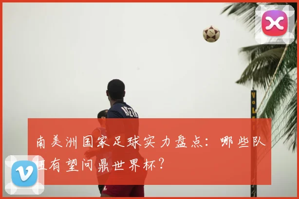 南美洲国家足球实力盘点：哪些队伍有望问鼎世界杯？
